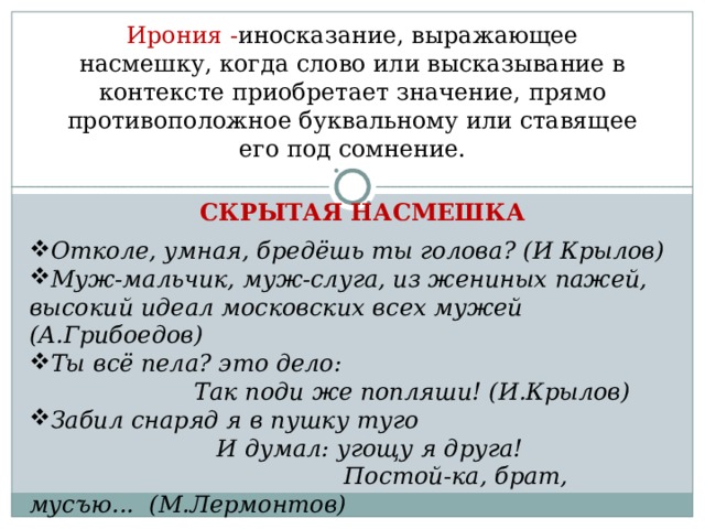 Ирония - иносказание, выражающее насмешку, когда слово или высказывание в контексте приобретает значение, прямо противоположное буквальному или ставящее его под сомнение. СКРЫТАЯ НАСМЕШКА Отколе, умная, бредёшь ты голова? (И Крылов) Муж-мальчик, муж-слуга, из жениных пажей, высокий идеал московских всех мужей (А.Грибоедов) Ты всё пела? это дело: Так поди же попляши! (И.Крылов) Забил снаряд я в пушку туго И думал: угощу я друга! Постой-ка, брат, мусъю... (М.Лермонтов)  