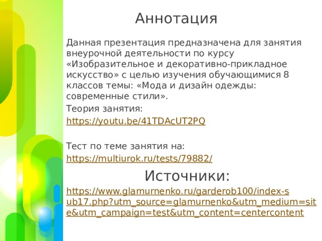 Аннотация Данная презентация предназначена для занятия внеурочной деятельности по курсу «Изобразительное и декоративно-прикладное искусство» с целью изучения обучающимися 8 классов темы: «Мода и дизайн одежды: современные стили». Теория занятия: https://youtu.be/41TDAcUT2PQ Тест по теме занятия на: https://multiurok.ru/tests/79882 / Источники: https://www.glamurnenko.ru/garderob100/index-sub17.php?utm_source=glamurnenko&utm_medium=site&utm_campaign=test&utm_content=centercontent 