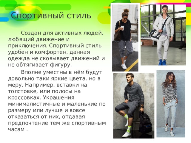 Спортивный стиль Создан для активных людей, любящий движение и приключения. Спортивный стиль удобен и комфортен, данная одежда не сковывает движений и не обтягивает фигуру. Вполне уместны в нём будут довольно-таки яркие цвета, но в меру. Например, вставки на толстовке, или полосы на кроссовках. Украшения минималистичные и маленькие по размеру или лучше и вовсе отказаться от них, отдавая предпочтение тем же спортивным часам . 