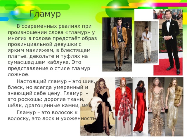 Гламур В современных реалиях при произношении слова «гламур» у многих в голове предстаёт образ провинциальной девушки с ярким макияжем, в блестящем платье, декольте и туфлях на сумасшедшем каблуке. Это представление о стиле гламур ложное. Настоящий гламур – это шик, блеск, но всегда умеренный и знающий себе цену. Гламур – это роскошь: дорогие ткани, шёлк, драгоценные камни, мех. Гламур – это волосок к волоску, это лоск и ухоженность. 