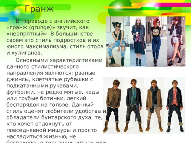 Гранж В переводе с английского «гранж (grunge)» звучит, как «неопрятный». В большинстве своём это стиль подростков и их юного максимализма, стиль оторв и хулиганов. Основными характеристиками данного стилистического направления являются: рваные джинсы, клетчатые рубашки с подкатанными рукавами, футболки, не редко мятые, кеды или грубые ботинки, легкий беспорядок на голове. Данный стиль оценят любители удобства и обладатели бунтарского духа, те, кто хочет отдохнуть от повседневной мишуры и просто насладиться жизнью, не беспокоясь о торчащих нитках или испорченной от ветра прическе. 