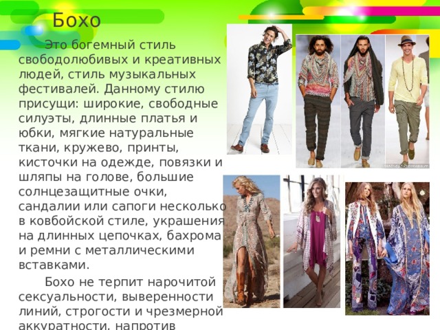 Бохо Это богемный стиль свободолюбивых и креативных людей, стиль музыкальных фестивалей. Данному стилю присущи: широкие, свободные силуэты, длинные платья и юбки, мягкие натуральные ткани, кружево, принты, кисточки на одежде, повязки и шляпы на голове, большие солнцезащитные очки, сандалии или сапоги несколько в ковбойской стиле, украшения на длинных цепочках, бахрома и ремни с металлическими вставками. Бохо не терпит нарочитой сексуальности, выверенности линий, строгости и чрезмерной аккуратности, напротив данный стиль любит некую растрёпанность. 