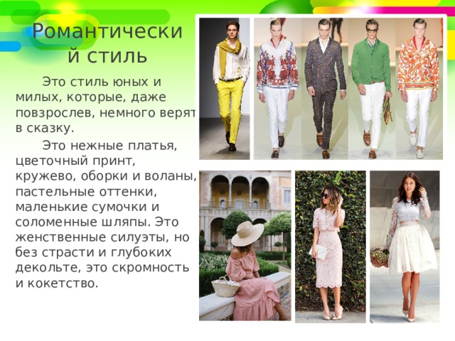 Романтический стиль Это стиль юных и милых, которые, даже повзрослев, немного верят в сказку. Это нежные платья, цветочный принт, кружево, оборки и воланы, пастельные оттенки, маленькие сумочки и соломенные шляпы. Это женственные силуэты, но без страсти и глубоких декольте, это скромность и кокетство. 