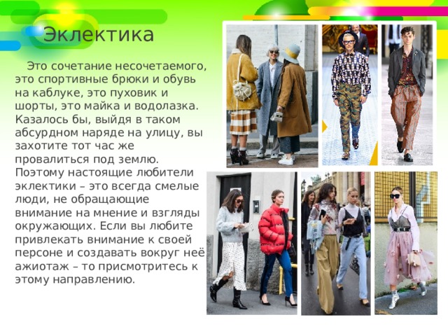 Эклектика Это сочетание несочетаемого, это спортивные брюки и обувь на каблуке, это пуховик и шорты, это майка и водолазка. Казалось бы, выйдя в таком абсурдном наряде на улицу, вы захотите тот час же провалиться под землю. Поэтому настоящие любители эклектики – это всегда смелые люди, не обращающие внимание на мнение и взгляды окружающих. Если вы любите привлекать внимание к своей персоне и создавать вокруг неё ажиотаж – то присмотритесь к этому направлению. 
