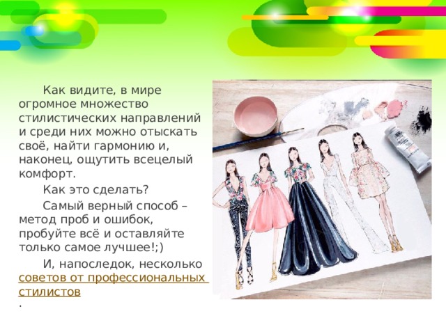 Как видите, в мире огромное множество стилистических направлений и среди них можно отыскать своё, найти гармонию и, наконец, ощутить всецелый комфорт. Как это сделать? Самый верный способ – метод проб и ошибок, пробуйте всё и оставляйте только самое лучшее!;) И, напоследок, несколько советов от профессиональных стилистов . 