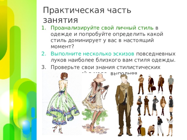 Практическая часть занятия Проанализируйте свой личный стиль в одежде и попробуйте определить какой стиль доминирует у вас в настоящий момент? Выполните несколько эскизов повседневных луков наиболее близкого вам стиля одежды. Проверьте свои знания стилистических направлений в моде, выполняя тестовые задания . 