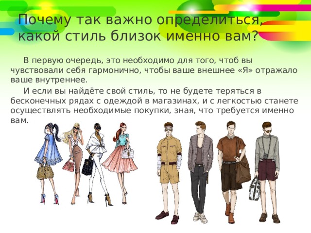 Почему так важно определиться,  какой стиль близок именно вам? В первую очередь, это необходимо для того, чтоб вы чувствовали себя гармонично, чтобы ваше внешнее «Я» отражало ваше внутреннее. И если вы найдёте свой стиль, то не будете теряться в бесконечных рядах с одеждой в магазинах, и с легкостью станете осуществлять необходимые покупки, зная, что требуется именно вам. 