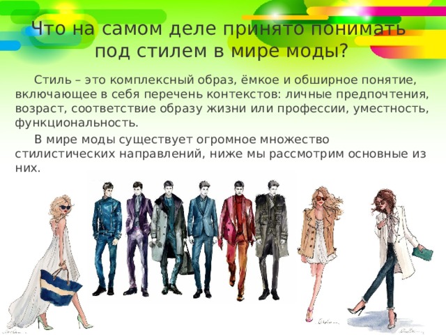 Что на самом деле принято понимать  под стилем в мире моды? Стиль – это комплексный образ, ёмкое и обширное понятие, включающее в себя перечень контекстов: личные предпочтения, возраст, соответствие образу жизни или профессии, уместность, функциональность. В мире моды существует огромное множество стилистических направлений, ниже мы рассмотрим основные из них. 