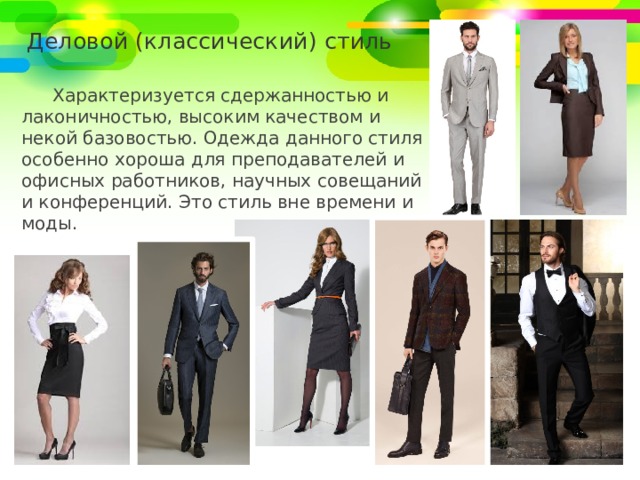 Деловой (классический) стиль Характеризуется сдержанностью и лаконичностью, высоким качеством и некой базовостью. Одежда данного стиля особенно хороша для преподавателей и офисных работников, научных совещаний и конференций. Это стиль вне времени и моды. 