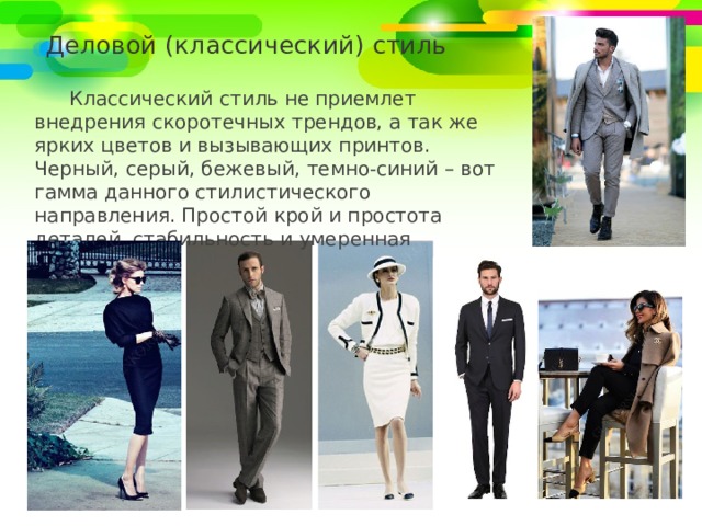 Деловой (классический) стиль Классический стиль не приемлет внедрения скоротечных трендов, а так же ярких цветов и вызывающих принтов. Черный, серый, бежевый, темно-синий – вот гамма данного стилистического направления. Простой крой и простота деталей, стабильность и умеренная скромность. 