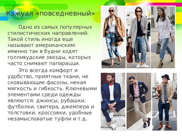 Кэжуал «повседневный» Одно из самых популярных стилистических направлений. Такой стиль иногда еще называют американским: именно так в будни ходят голливудские звезды, которых часто снимают папарацци. Это всегда комфорт и удобство, приятные ткани, не сковывающие фасоны, некая мягкость и гибкость. Ключевыми элементами среди одежды являются: джинсы, рубашки, футболки, свитера, джемпера и толстовки, кроссовки, удобные незамысловатые туфли и т.д. 