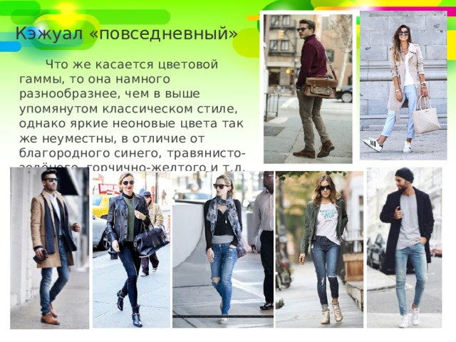 Кэжуал «повседневный» Что же касается цветовой гаммы, то она намного разнообразнее, чем в выше упомянутом классическом стиле, однако яркие неоновые цвета так же неуместны, в отличие от благородного синего, травянисто-зелёного, горчично-желтого и т.д. 