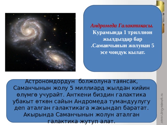 Андромеда Галактикасы. Курамында 1 триллион жылдыздар бар .Саманчынын жолунан 5 эсе чондук кылат. Астрономдордун болжолуна таянсак, Саманчынын жолу 5 миллиард жылдан кийин өлүмгө учурайт. Анткени биздин галактика убакыт өткөн сайын Андромеда тумандуулугу деп аталган галактикага жакындап баратат. Акырында Саманчынын жолун аталган галактика жутуп алат. 