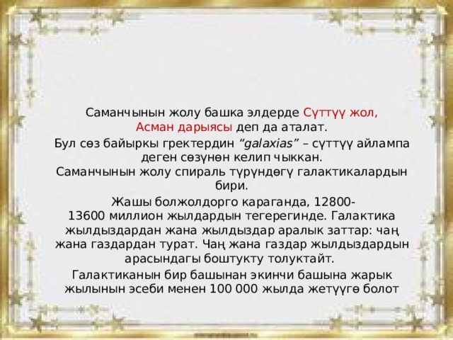 Саманчынын жолу башка элдерде Сүттүү жол, Асман дарыясы деп да аталат. Бул сөз байыркы гректердин  “galaxias”  – сүт­түү айлампа деген сөзүнөн келип чыккан.  Саманчынын жолу спираль түрүндөгү галактикалардын бири.  Жашы болжолдорго караганда, 12800-13600 миллион жылдардын тегерегинде. Галактика жылдыздардан жана жылдыздар аралык заттар: чаң жана газдардан турат. Чаң жана газдар жылдыздардын арасындагы боштукту толуктайт. Галактиканын бир башынан экинчи башына жарык жылынын эсеби менен 100 000 жылда жетүүгө болот 