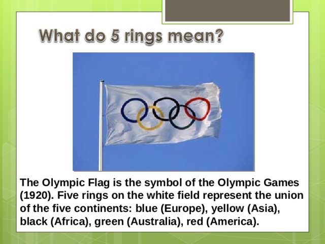 The Olympic Flag is the symbol of the Olympic Games (1920). Five rings on the white field represent the union of the five continents: blue (Europe), yellow (Asia), black (Africa), green (Australia), red (America). 