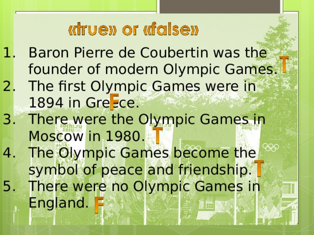 Baron Pierre de Coubertin was the founder of modern Olympic Games. The first Olympic Games were in 1894 in Greece. There were the Olympic Games in Moscow in 1980. The Olympic Games become the symbol of peace and friendship. There were no Olympic Games in England. Baron Pierre de Coubertin was the founder of modern Olympic Games. The first Olympic Games were in 1894 in Greece. There were the Olympic Games in Moscow in 1980. The Olympic Games become the symbol of peace and friendship. There were no Olympic Games in England. 