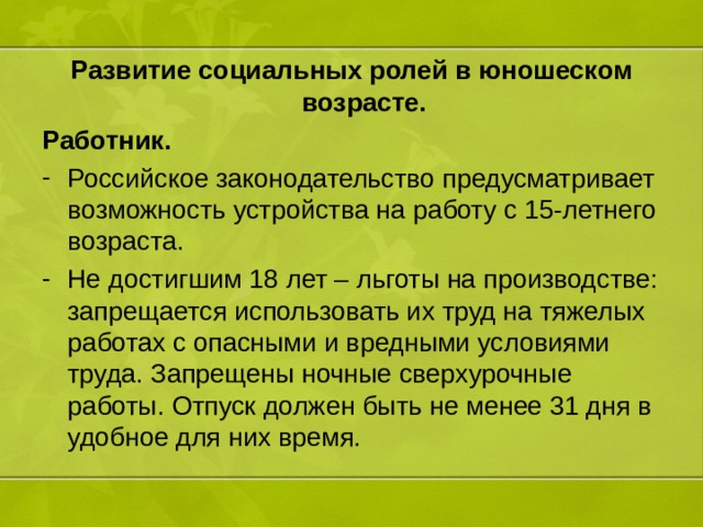 Развитие социальных ролей в юношеском возрасте. Работник. Российское законодательство предусматривает возможность устройства на работу с 15-летнего возраста. Не достигшим 18 лет – льготы на производстве: запрещается использовать их труд на тяжелых работах с опасными и вредными условиями труда. Запрещены ночные сверхурочные работы. Отпуск должен быть не менее 31 дня в удобное для них время. 