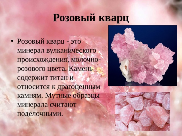 Розовый кварц Розовый кварц - это минерал вулканического происхождения, молочно-розового цвета.  Камень содержит титан и относится к драгоценным камням. Мутные образцы минерала считают поделочными. 