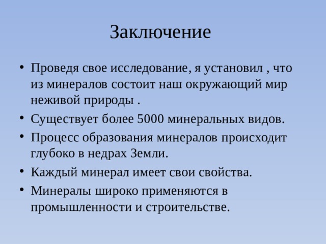 Заключение Проведя свое исследование, я установил , что из минералов состоит наш окружающий мир неживой природы . Существует более 5000 минеральных видов. Процесс образования минералов происходит глубоко в недрах Земли. Каждый минерал имеет свои свойства. Минералы широко применяются в промышленности и строительстве. 