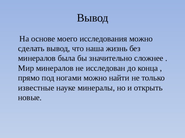 Вывод  На основе моего исследования можно сделать вывод, что наша жизнь без минералов была бы значительно сложнее . Мир минералов не исследован до конца , прямо под ногами можно найти не только известные науке минералы, но и открыть новые. 