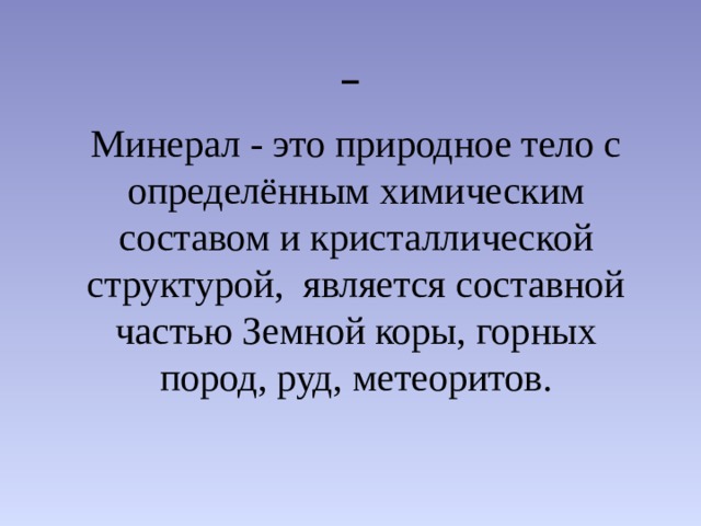  Минерал - это природное тело с определённым химическим составом и кристаллической структурой, является составной частью Земной коры, горных пород, руд, метеоритов.  