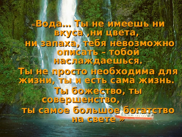« Вода… Ты не имеешь ни вкуса ,ни цвета,  ни запаха, тебя невозможно описать – тобой наслаждаешься. Ты не просто необходима для жизни, ты и есть сама жизнь. Ты божество, ты совершенство, ты самое большое богатство на свете »   Антуан де Сент - Экзюпери 