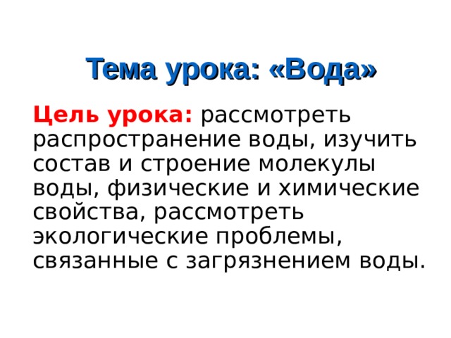 Тема урока: «Вода» Цель урока: рассмотреть распространение воды, изучить состав и строение молекулы воды, физические и химические свойства, рассмотреть экологические проблемы, связанные с загрязнением воды. 