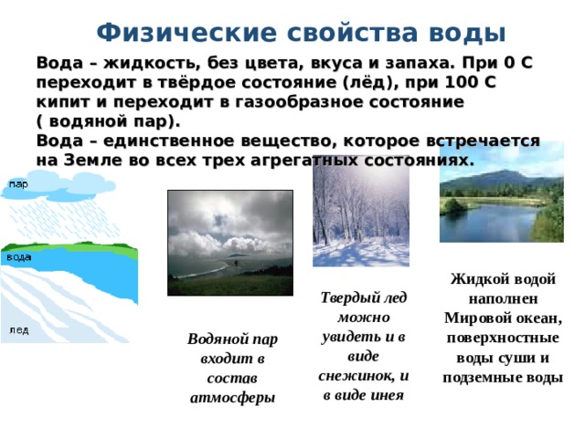  Физические свойства воды Вода – жидкость, без цвета, вкуса и запаха. При 0 С переходит в твёрдое состояние (лёд), при 100 С кипит и переходит в газообразное состояние  ( водяной пар). Вода – единственное вещество, которое встречается на Земле во всех трех агрегатных состояниях.        Жидкой водой наполнен Мировой океан, поверхностные воды суши и подземные воды Твердый лед можно увидеть и в виде снежинок, и в виде инея Водяной пар входит в состав атмосферы 