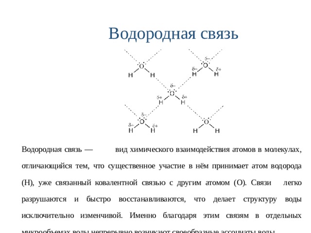 Водородная связь Водородная связь — вид химического взаимодействия атомов в молекулах, отличающийся тем, что существенное участие в нём принимает атом водорода (Н), уже связанный ковалентной связью с другим атомом ( O ). Связи легко разрушаются и быстро восстанавливаются, что делает структуру воды исключительно изменчивой. Именно благодаря этим связям в отдельных микрообъемах воды непрерывно возникают своеобразные ассоциаты воды. 