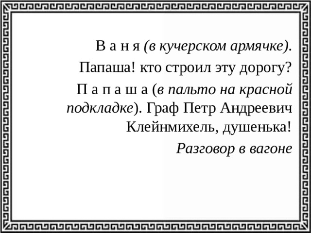 В а н я (в кучерском армячке).  Папаша! кто строил эту дорогу? П а п а ш а ( в пальто на красной подкладке ). Граф Петр Андреевич Клейнмихель, душенька! Разговор в вагоне 