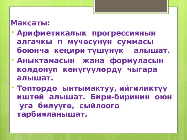 Максаты: Арифметикалык прогрессиянын алгачкы n мүчөсүнүн суммасы боюнча кеңири түшүнүк алышат. Аныктамасын жана формуласын колдонуп көнүгүүлөрдү чыгара алышат. Топтордо ынтымактуу, ийгиликтүү иштей алышат. Бири-биринин оюн уга билүүгө, сыйлоого тарбияланышат. 
