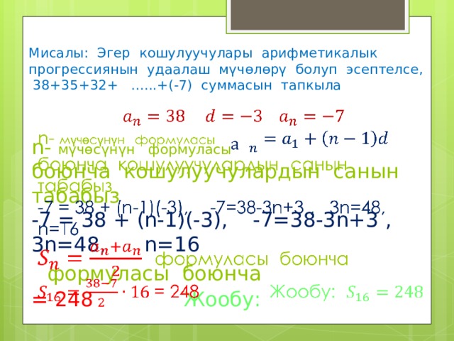 Мисалы: Эгер кошулуучулары арифметикалык прогрессиянын удаалаш мүчөлөрү болуп эсептелсе, 38+35+32+ ......+(-7) суммасын тапкыла  n- мүчөсүнүн формуласы  боюнча кошулуучулардын санын табабыз  -7 = 38 + (n-1)(-3), -7=38-3n+3 , 3n=48, n=16   формуласы боюнча  = 248 Жообу:   