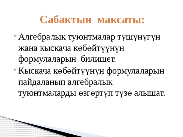 Сабактын максаты: Алгебралык туюнтмалар түшүнүгүн жана кыскача көбөйтүүнүн формулаларын билишет. Кыскача көбөйтүүнүн формулаларын пайдаланып алгебралык туюнтмаларды өзгөртүп түзө алышат. 