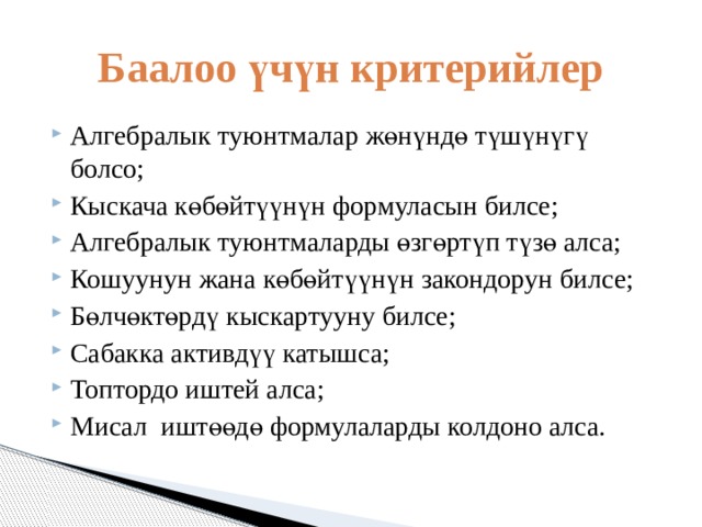 Баалоо үчүн критерийлер Алгебралык туюнтмалар жөнүндө түшүнүгү болсо; Кыскача көбөйтүүнүн формуласын билсе; Алгебралык туюнтмаларды өзгөртүп түзө алса; Кошуунун жана көбөйтүүнүн закондорун билсе; Бөлчөктөрдү кыскартууну билсе; Сабакка активдүү катышса; Топтордо иштей алса; Мисал иштөөдө формулаларды колдоно алса. 