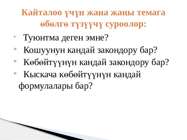 Кайталоо үчүн жана жаңы темага өбөлгө түзүүчү суроолор:  Туюнтма деген эмне?  Кошуунун кандай закондору бар?  Көбөйтүүнүн кандай закондору бар?  Кыскача көбөйтүүнүн кандай формулалары бар? 