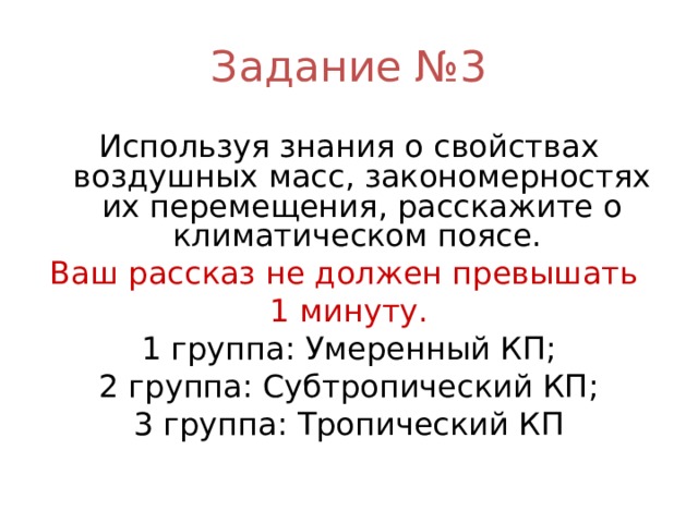 Задание №3 Используя знания о свойствах воздушных масс, закономерностях их перемещения, расскажите о климатическом поясе. Ваш рассказ не должен превышать 1 минуту. 1 группа: Умеренный КП; 2 группа: Субтропический КП; 3 группа: Тропический КП 
