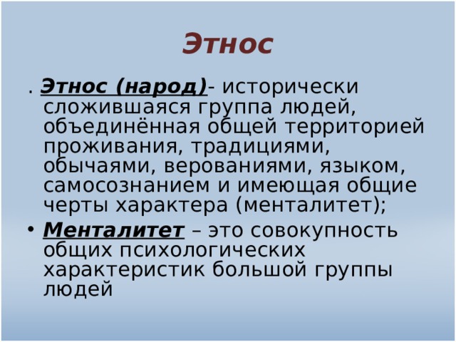 Этнос . Этнос (народ) - исторически сложившаяся группа людей, объединённая общей территорией проживания, традициями, обычаями, верованиями, языком, самосознанием и имеющая общие черты характера (менталитет); Менталитет  – это совокупность общих психологических характеристик большой группы людей 