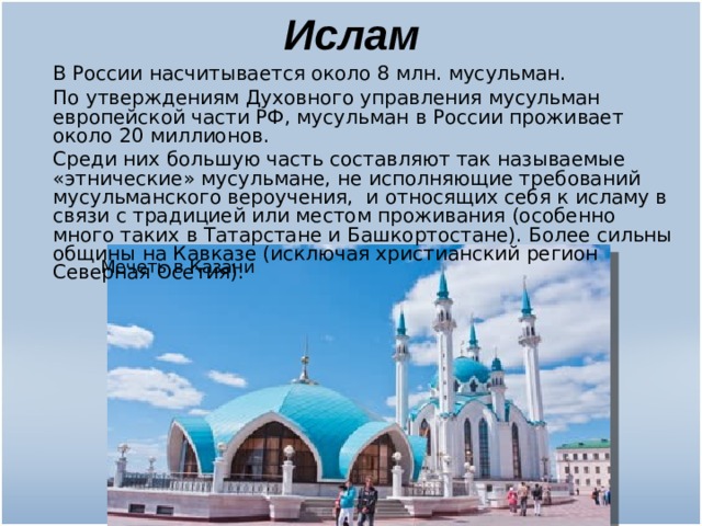 Ислам  В России насчитывается около 8 млн. мусульман.  По утверждениям Духовного управления мусульман европейской части РФ, мусульман в России проживает около 20 миллионов.  Среди них большую часть составляют так называемые «этнические» мусульмане, не исполняющие требований мусульманского вероучения, и относящих себя к исламу в связи с традицией или местом проживания (особенно много таких в Татарстане и Башкортостане). Более сильны общины на Кавказе (исключая христианский регион Северная Осетия). Мечеть в Казани 