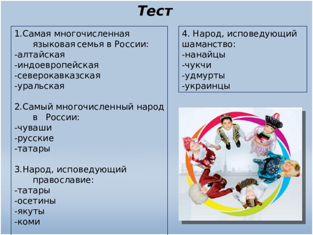 Тест 1.Самая многочисленная языковая  семья в России: -алтайская -индоевропейская -северокавказская -уральская 2.Самый многочисленный народ в  России: -чуваши -русские -татары 3.Народ, исповедующий православие: -татары -осетины -якуты -коми 4. Народ, исповедующий шаманство: -нанайцы -чукчи -удмурты -украинцы 