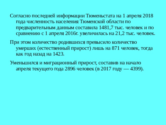 Согласно последней информации Тюменьстата на 1 апреля 2018 года численность населения Тюменской области по предварительным данным составила 1481,7 тыс. человек и по сравнению с 1 апреля 2016г. увеличилась на 21,2 тыс. человек. При этом количество родившихся превысило количество умерших (естественный прирост) лишь на 871 человек, тогда как год назад на 1423. Уменьшился и миграционный прирост, составив на начало апреля текущего года 2896 человек (в 2017 году — 4399). 