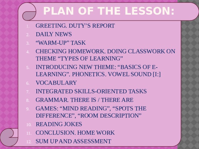 PLAN OF THE LESSON: GREETING. DUTY’S REPORT DAILY NEWS “ WARM-UP” TASK CHECKING HOMEWORK. DOING CLASSWORK ON THEME “TYPES OF LEARNING” INTRODUCING NEW THEME: “BASICS OF E-LEARNING”. PHONETICS. VOWEL SOUND [I:] VOCABULARY INTEGRATED SKILLS-ORIENTED TASKS GRAMMAR. THERE IS / THERE ARE GAMES: “MIND READING”, “SPOTS THE DIFFERENCE”, “ROOM DESCRIPTION” READING JOKES CONCLUSION. HOME WORK SUM UP AND ASSESSMENT 