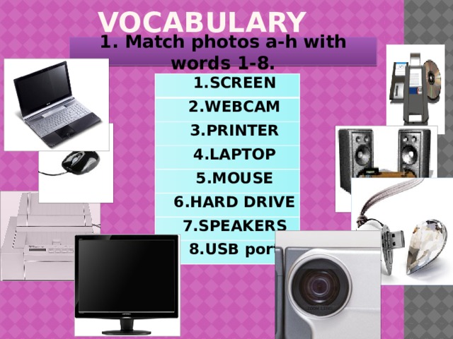 VOCABULARY 1. Match photos a-h with words 1-8. 1.SCREEN 2.WEBCAM 3.PRINTER 4.LAPTOP 5.MOUSE 6.HARD DRIVE 7.SPEAKERS 8.USB port 