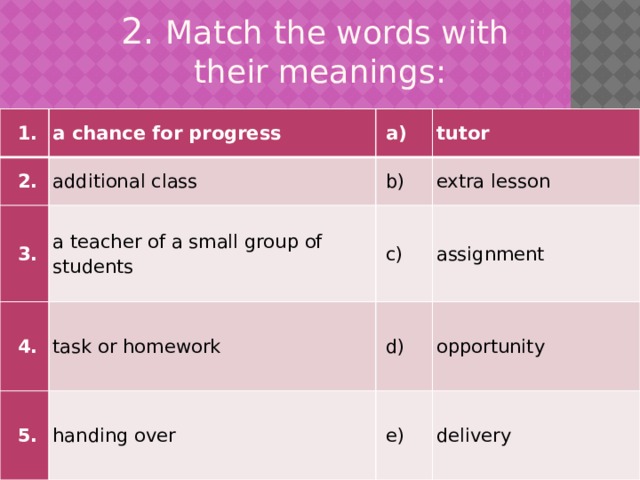 2. Match the words with  their meanings:   1. a chance for progress   2. additional class   a)   3.   b) a teacher of a small group of students tutor   4. extra lesson task or homework   5.   c)   d) handing over assignment opportunity   e) delivery 