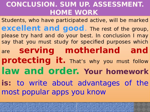 CONCLUSION. SUM UP. ASSESSMENT. HOME WORK Students, who have participated active, will be marked excellent and good . The rest of the group, please try hard and do your best. In conclusion I may say that you must study for specified purposes which are serving motherland and protecting it. That’s why you must follow law and order. Your homework is:  to write about advantages of the most popular apps you know  
