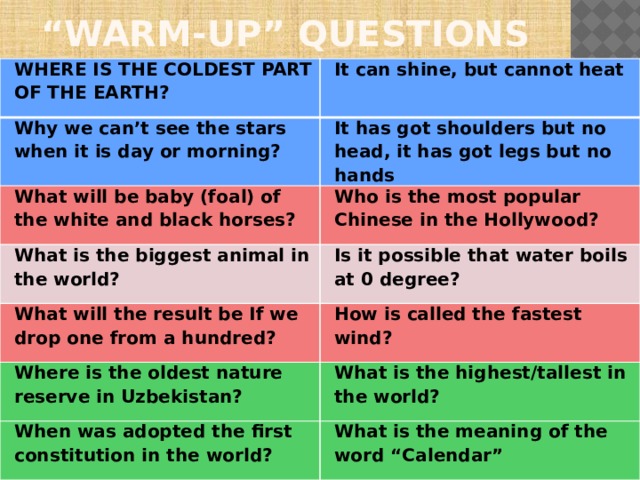 “ WARM-UP” QUESTIONS WHERE IS THE COLDEST PART OF THE EARTH? It can shine, but cannot heat Why we can’t see the stars when it is day or morning? It has got shoulders but no head, it has got legs but no hands What will be baby (foal) of the white and black horses? Who is the most popular Chinese in the Hollywood? What is the biggest animal in the world? Is it possible that water boils at 0 degree? What will the result be If we drop one from a hundred? How is called the fastest wind? Where is the oldest nature reserve in Uzbekistan? What is the highest/tallest in the world? When was adopted the first constitution in the world? What is the meaning of the word “Calendar”  