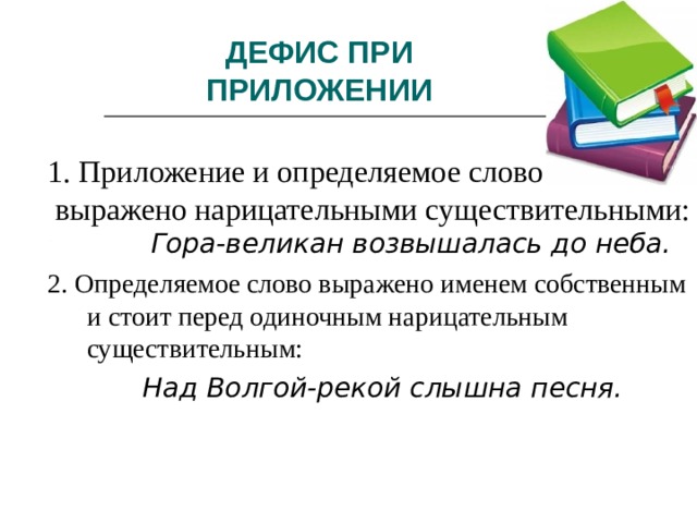 ДЕФИС ПРИ ПРИЛОЖЕНИИ 1. Приложение и определяемое слово  выражено нарицательными существительными:  Гора-великан возвышалась до неба. 2. Определяемое слово выражено именем собственным и стоит перед одиночным нарицательным существительным:  Над Волгой-рекой слышна песня.   