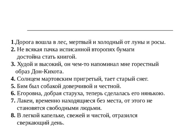 1 .Дорога вошла в лес, мертвый и холодный от луны и росы. 2. Не всякая пачка исписанной второпях бумаги  достойна стать книгой. 3. Худой и высокий, он чем-то напоминал мне горестный  образ Дон-Кихота. 4. Солнцем мартовским пригретый, тает старый снег. 5. Бим был собакой доверчивой и честной. 6. Егоровна, добрая старуха, теперь сделалась его нянькою. 7. Лакеи, временно находящиеся без места, от этого не  становятся свободными людьми. 8. В легкой капельке, свежей и чистой, отразился  сверкающий день. 