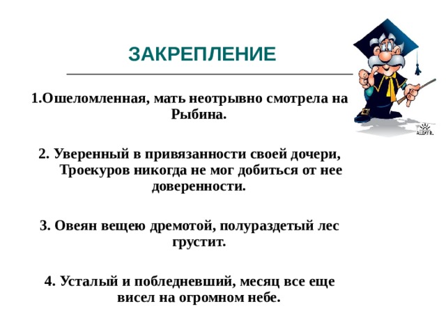 ЗАКРЕПЛЕНИЕ 1.Ошеломленная, мать неотрывно смотрела на Рыбина.  2. Уверенный в привязанности своей дочери, Троекуров никогда не мог добиться от нее доверенности.  3. Овеян вещею дремотой, полураздетый лес грустит.  4. Усталый и побледневший, месяц все еще висел на огромном небе. 