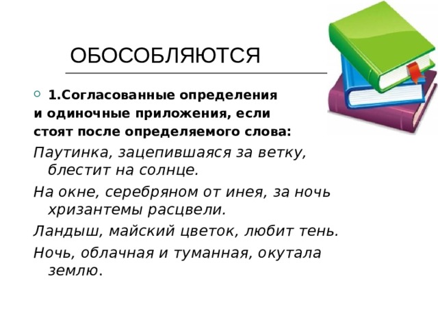  ОБОСОБЛЯЮТСЯ 1.Согласованные определения и одиночные приложения, если стоят после определяемого слова: Паутинка, зацепившаяся за ветку, блестит на солнце. На окне, серебряном от инея, за ночь хризантемы расцвели. Ландыш, майский цветок, любит тень. Ночь, облачная и туманная, окутала землю . 