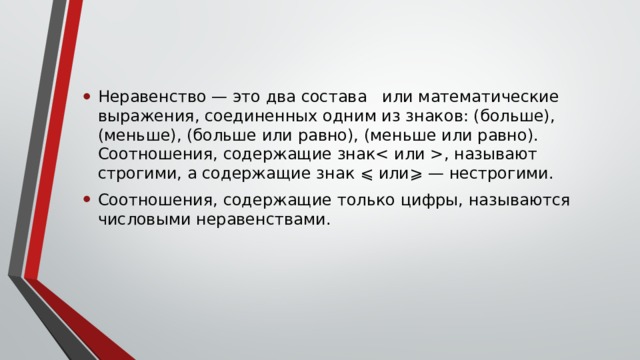 Неравенство — это два состава или математические выражения, соединенных одним из знаков: (больше), (меньше), (больше или равно), (меньше или равно). Соотношения, содержащие знак, называют строгими, а содержащие знак ⩽ или⩾ — нестрогими. Соотношения, содержащие только цифры, называются числовыми неравенствами.